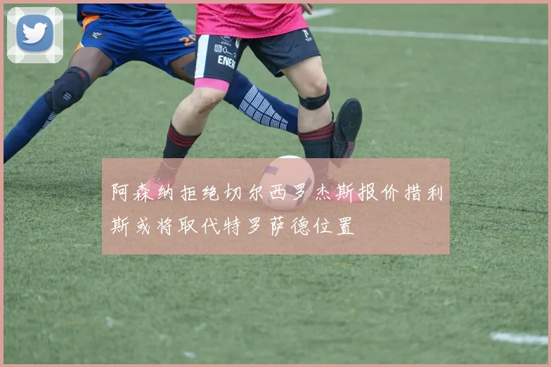阿森纳拒绝切尔西罗杰斯报价措利斯或将取代特罗萨德位置