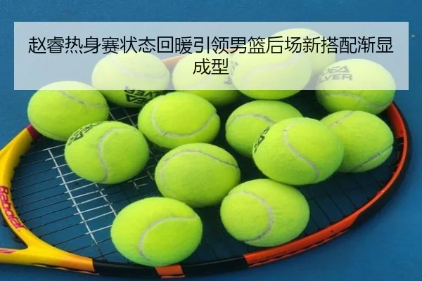 赵睿热身赛状态回暖引领男篮后场新搭配渐显成型