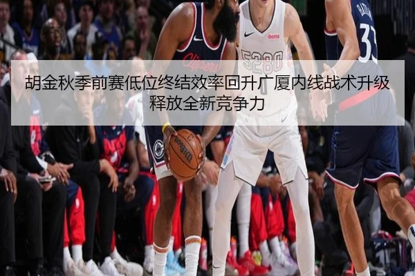 胡金秋季前赛低位终结效率回升广厦内线战术升级释放全新竞争力